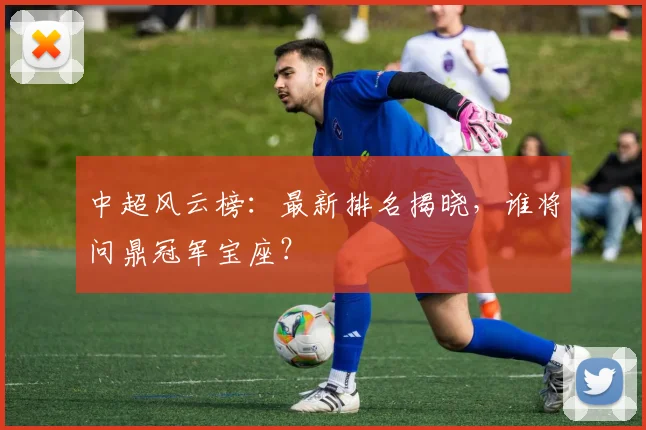 中超风云榜：最新排名揭晓，谁将问鼎冠军宝座？