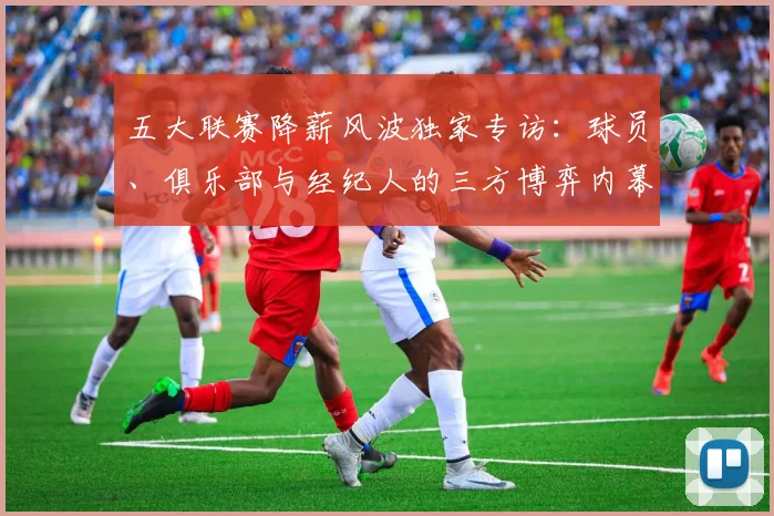 五大联赛降薪风波独家专访：球员、俱乐部与经纪人的三方博弈内幕