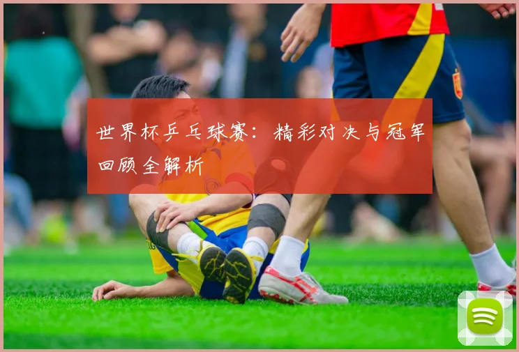 世界杯乒乓球赛：精彩对决与冠军回顾全解析